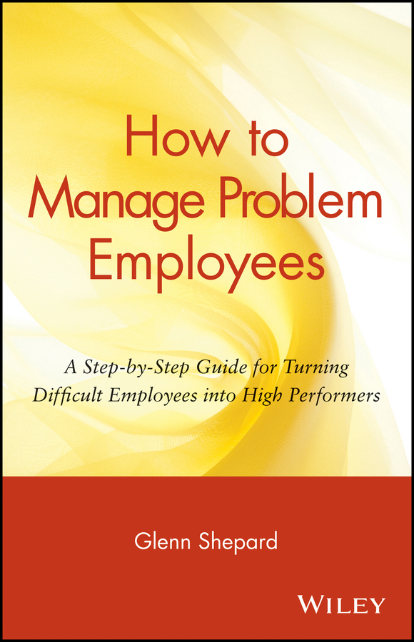 How to Manage Problem Employees. A Step-by-Step Guide for Turning Difficult Employees into High Performers