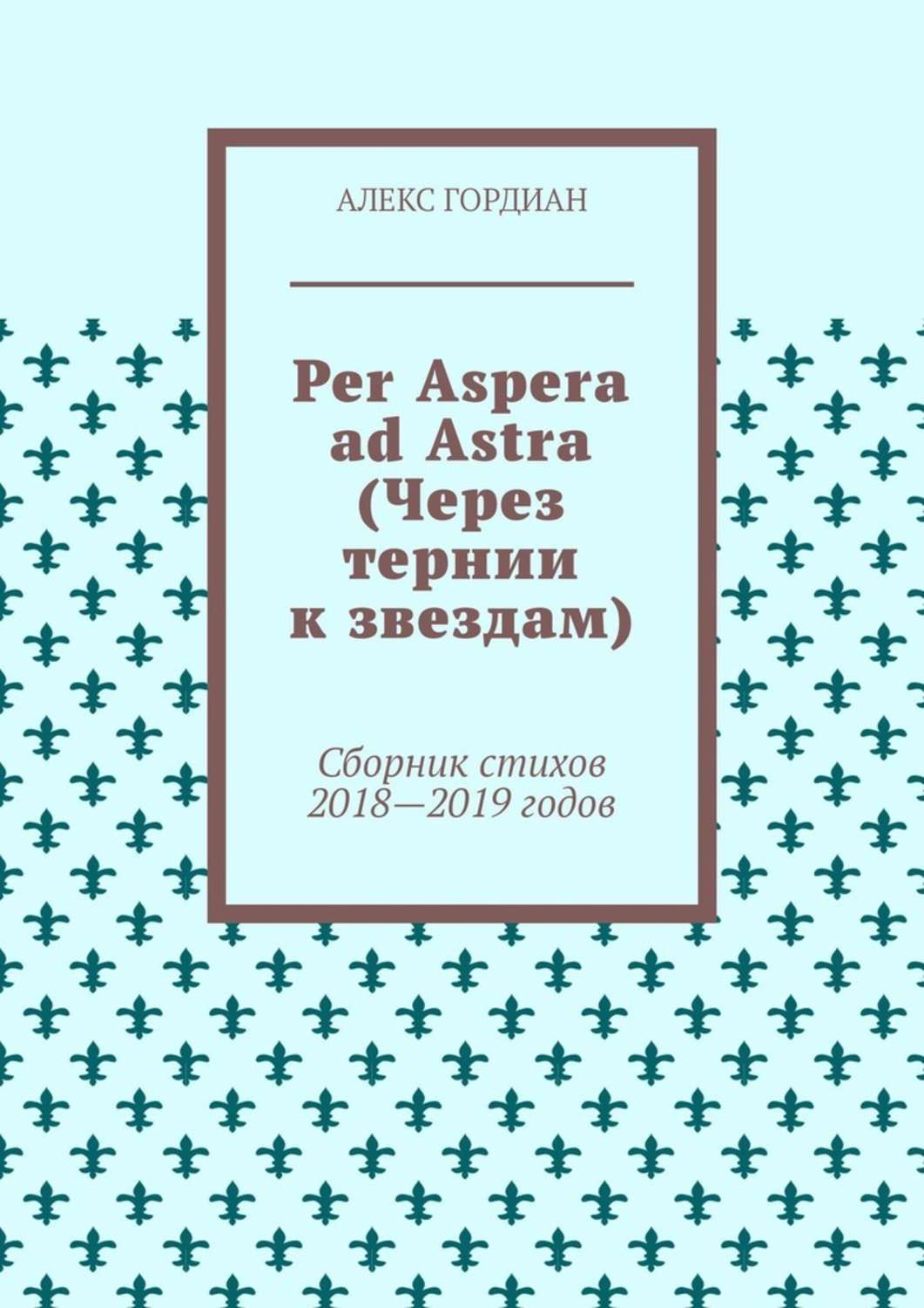 Алекс Гордиан Per Aspera ad Astra (Через тернии к звездам). Сборник стихов 2018—2019 годов Алекс Гордиан Per Aspera ad Astra (Через тернии к звездам). Сборник стихов 2018—2019 годов