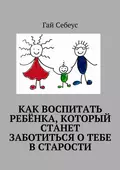 Как воспитать ребёнка, который станет заботиться о тебе в старости - Гай Себеус