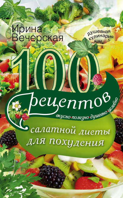 Ирина Вечерская — 100 рецептов салатной диеты для похудения. Вкусно, полезно, душевно, целебно