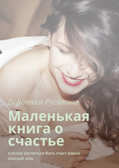 Вероника Русикова — Маленькая книга о счастье. Или как научиться быть счастливым каждый день