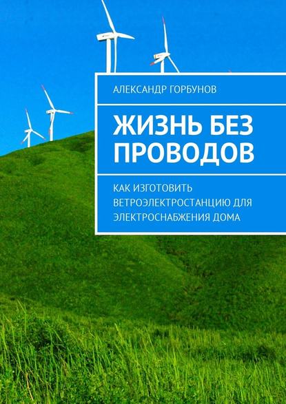 Александр Горбунов — Жизнь без проводов. Как изготовить ветроэлектростанцию для электроснабжения дома