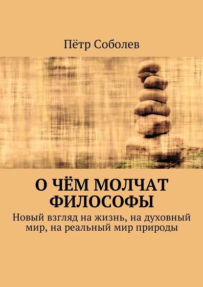Пётр Соболев — О чём молчат философы. Новый взгляд на жизнь, на духовный мир, на реальный мир природы