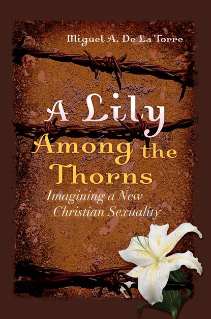 Miguel DeLaTorre A. - A Lily Among the Thorns. Imagining a New Christian Sexuality
