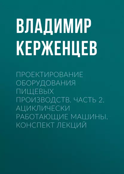 Обложка книги Проектирование оборудования пищевых производств. Часть 2. Ациклически работающие машины. Конспект лекций, В. А. Керженцев