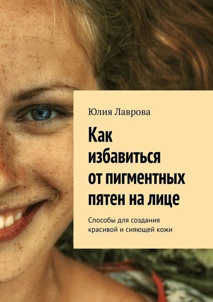 Юлия Лаврова - Как избавиться от пигментных пятен на лице. Способы для создания красивой и сияющей кожи
