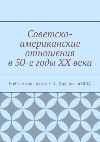 Обложка книги Советско-американские отношения в 50-е годы XX века. К 60-летию визита Н. С. Хрущева в США, Андрей Тихомиров