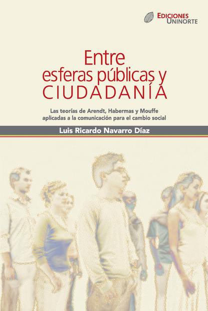 Luis Ricardo Navarro Díaz - Entre esferas públicas y ciudadanía. Las teorías de Arendt, Habermas y Mouffe aplicadas a la comunicación para el cambio social