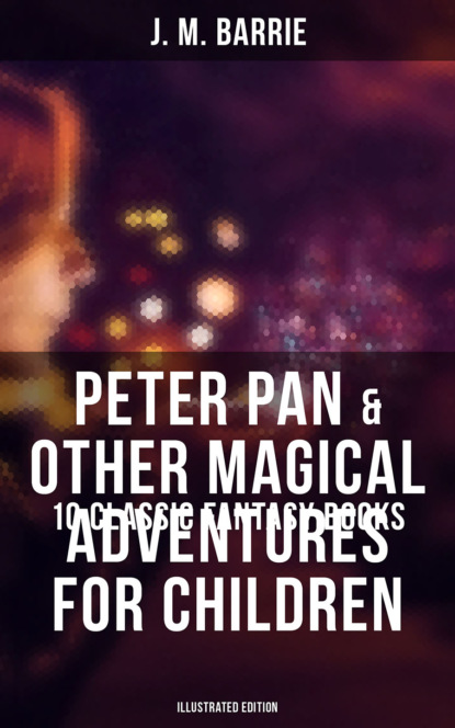 J. M. Barrie - Peter Pan & Other Magical Adventures For Children - 10 Classic Fantasy Books (Illustrated Edition)