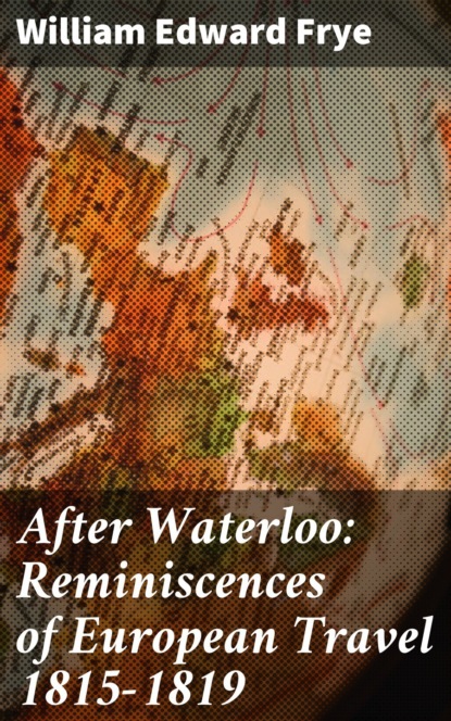 William Edward Frye - After Waterloo: Reminiscences of European Travel 1815-1819