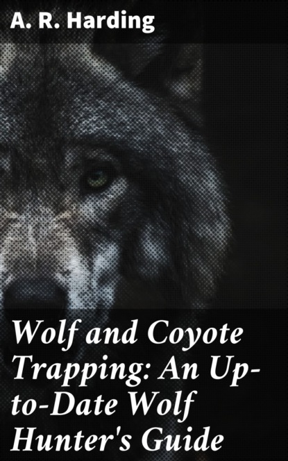 A. R. Harding - Wolf and Coyote Trapping: An Up-to-Date Wolf Hunter's Guide