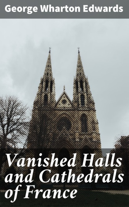 George Wharton Edwards - Vanished Halls and Cathedrals of France