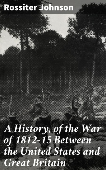 Rossiter Johnson - A History, of the War of 1812-15 Between the United States and Great Britain