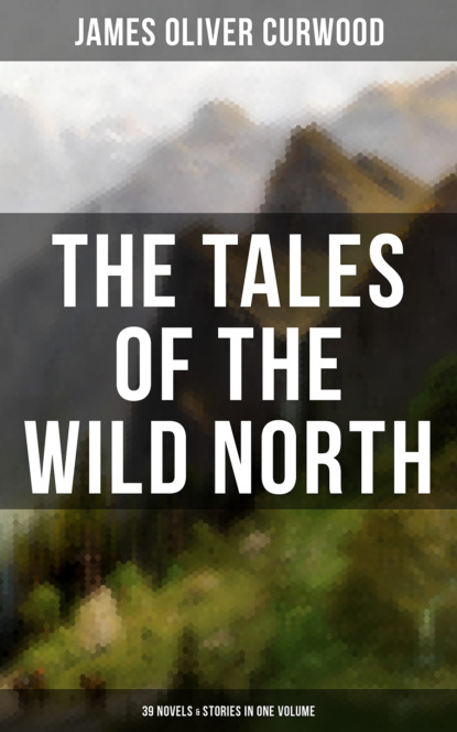 Джеймс Оливер Кервуд - The Tales of the Wild North (39 Novels & Stories in One Volume)