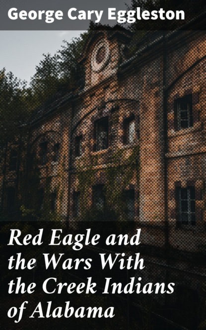 George Cary Eggleston - Red Eagle and the Wars With the Creek Indians of Alabama