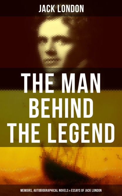 Jack London - The Man behind the Legend: Memoirs, Autobiographical Novels & Essays of Jack London