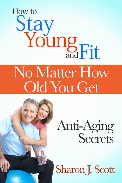 Sharon J. Scott — How to Stay Young and Fit No Matter How Old You Get: Anti-Aging Secrets