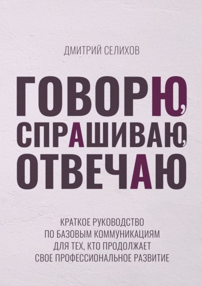 Говорю, спрашиваю, отвечаю. Краткое руководство по базовым коммуникациям для тех, кто продолжает свое профессиональное развитие Селихов Дмитрий