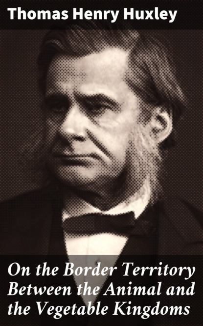 Thomas Henry Huxley - On the Border Territory Between the Animal and the Vegetable Kingdoms