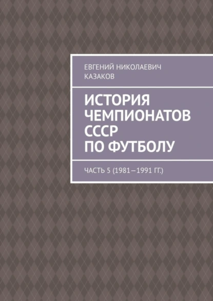 Обложка книги История чемпионатов СССР по футболу. Часть 5 (1981—1991 гг.), Евгений Николаевич Казаков