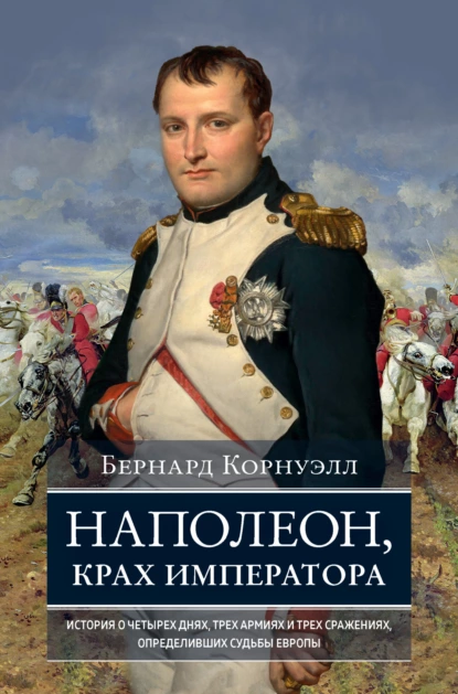 Обложка книги Наполеон, крах императора. История о четырех днях, трех армиях и трех сражениях, определивших судьбы Европы, Бернард Корнуэлл