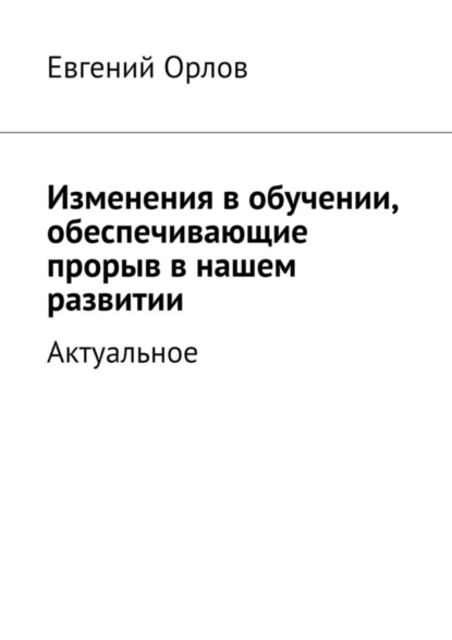 Обложка книги Изменения в обучении, обеспечивающие прорыв в нашем развитии. Актуальное, Евгений Орлов