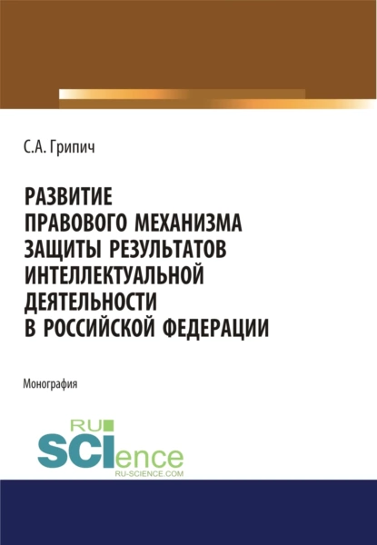 Обложка книги Развитие правового механизма защиты результатов интеллектуальной деятельности в Российской Федерации. (Аспирантура, Бакалавриат, Магистратура). Монография., Сергей Анатольевич Грипич