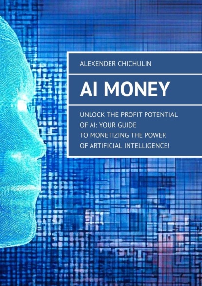 AI Money. Unlock the Profit Potential of AI: Your Guide to Monetizing the Power of Artificial Intelligence!