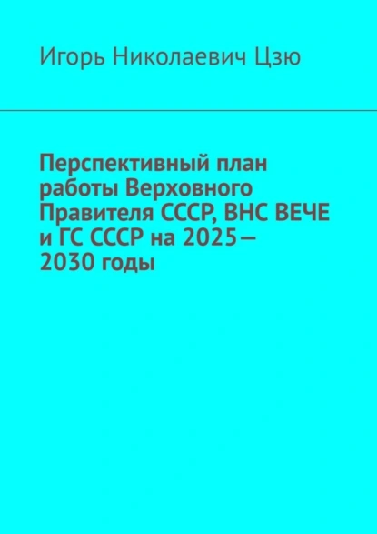 Обложка книги Перспективный план работы Верховного Правителя СССР, ВНС ВЕЧЕ и ГС СССР на 2025—2030 годы, Игорь Николаевич Цзю