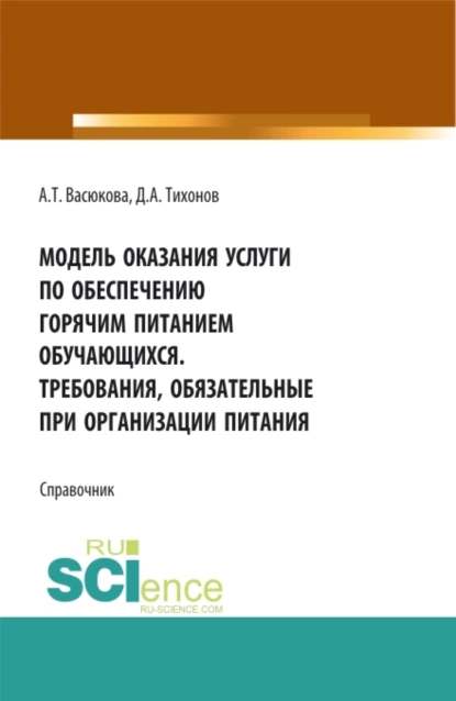 Обложка книги Модель оказания услуги по обеспечению горячим питанием обучающихся. Требования обязательные при организации питания. (Аспирантура, Бакалавриат, Магистратура). Справочное издание., Анна Тимофеевна Васюкова