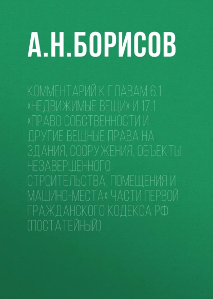 Обложка книги Комментарий к главам 6.1 «Недвижимые вещи» и 17.1 «Право собственности и другие вещные права на здания, сооружения, объекты незавершенного строительства, помещения и машино-места» части первой Гражданского кодекса РФ (постатейный), А. Н. Борисов