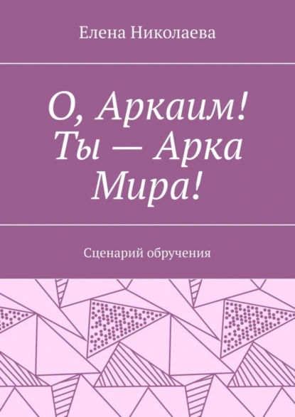 Обложка книги О, Аркаим! Ты – Арка Мира! Сценарий обручения, Елена Александровна Николаева