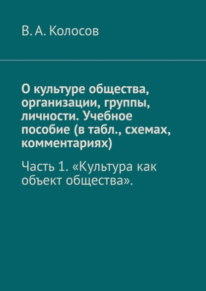 Обложка книги О культуре общества, организации, группы, личности. Учебное пособие (в табл., схемах, комментариях). Часть 1. «Культура как объект общества»., В. А. Колосов