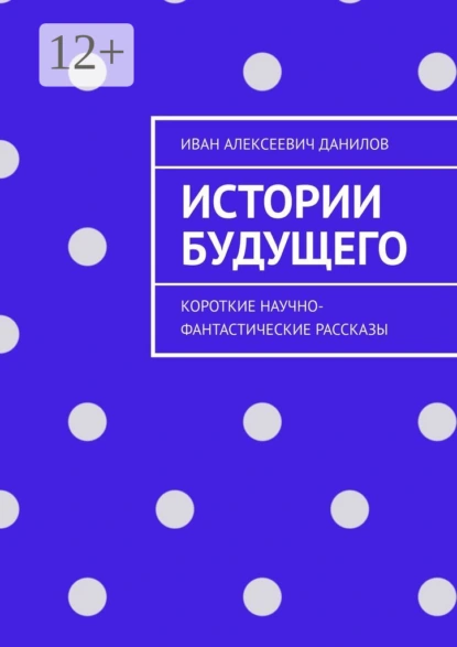 Обложка книги Истории будущего. Короткие научно-фантастические рассказы, Иван Алексеевич Данилов