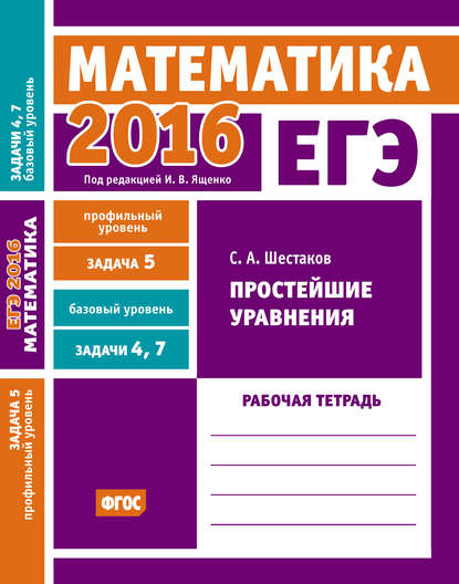 С. А. Шестаков - ЕГЭ 2016. Математика. Простейшие уравнения. Задача 5 (профильный уровень). Задачи 4 и 7 (базовый уровень). Рабочая тетрадь